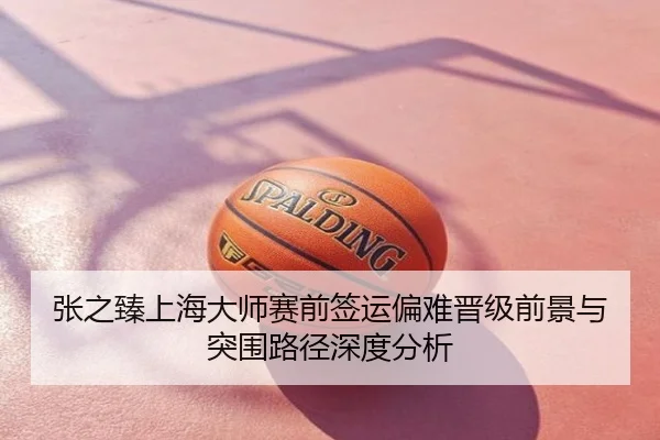 张之臻上海大师赛前签运偏难晋级前景与突围路径深度分析