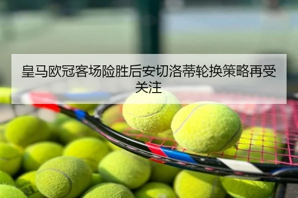 皇马欧冠客场险胜后安切洛蒂轮换策略再受关注